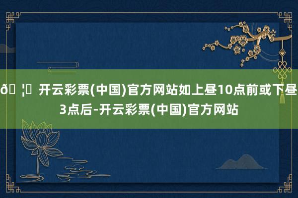 🦄开云彩票(中国)官方网站如上昼10点前或下昼3点后-开云彩票(中国)官方网站