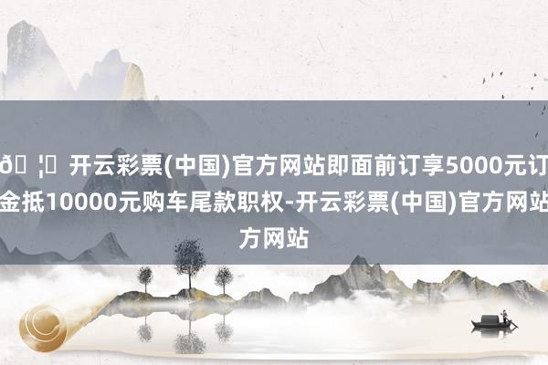 🦄开云彩票(中国)官方网站即面前订享5000元订金抵10000元购车尾款职权-开云彩票(中国)官方网站