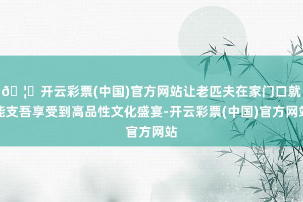 🦄开云彩票(中国)官方网站让老匹夫在家门口就能支吾享受到高品性文化盛宴-开云彩票(中国)官方网站