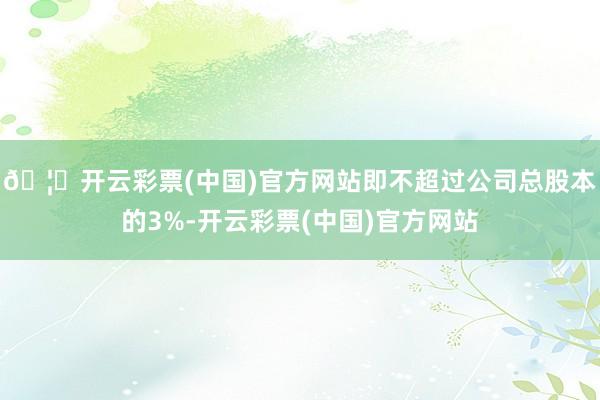 🦄开云彩票(中国)官方网站即不超过公司总股本的3%-开云彩票(中国)官方网站