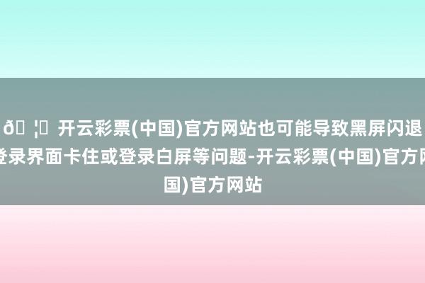 🦄开云彩票(中国)官方网站也可能导致黑屏闪退、登录界面卡住或登录白屏等问题-开云彩票(中国)官方网站