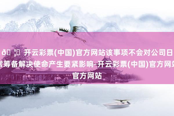 🦄开云彩票(中国)官方网站该事项不会对公司日常筹备解决使命产生要紧影响-开云彩票(中国)官方网站