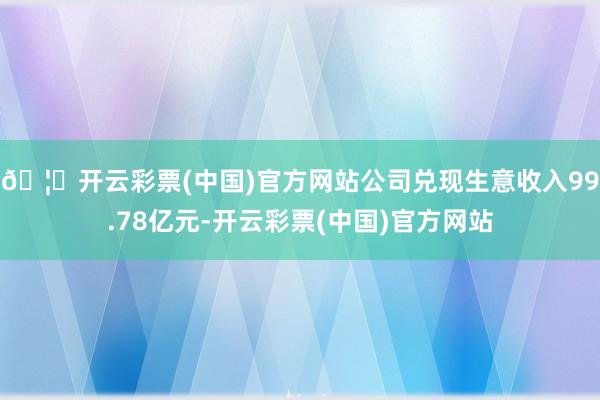 🦄开云彩票(中国)官方网站公司兑现生意收入99.78亿元-开云彩票(中国)官方网站