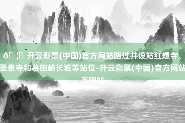 🦄开云彩票(中国)官方网站路过并设站红螺寺、圣泉寺和慕田峪长城等站位-开云彩票(中国)官方网站