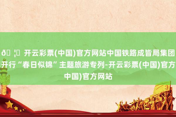 🦄开云彩票(中国)官方网站中国铁路成皆局集团公司开行“春日似锦”主题旅游专列-开云彩票(中国)官方网站