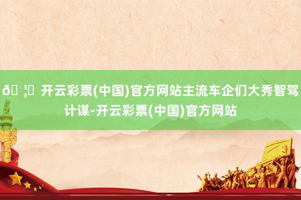 🦄开云彩票(中国)官方网站主流车企们大秀智驾计谋-开云彩票(中国)官方网站