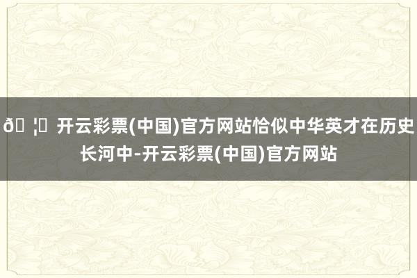 🦄开云彩票(中国)官方网站恰似中华英才在历史长河中-开云彩票(中国)官方网站