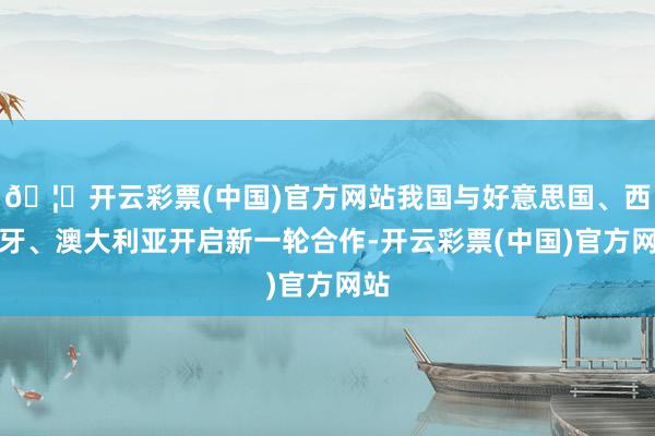 🦄开云彩票(中国)官方网站我国与好意思国、西班牙、澳大利亚开启新一轮合作-开云彩票(中国)官方网站