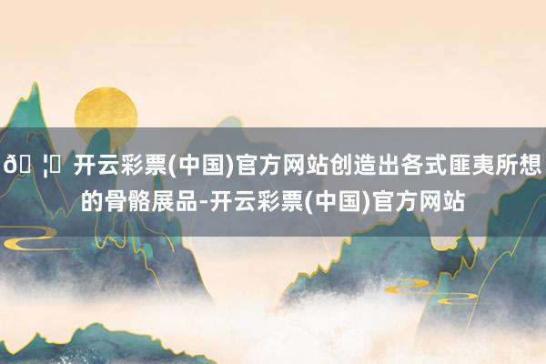 🦄开云彩票(中国)官方网站创造出各式匪夷所想的骨骼展品-开云彩票(中国)官方网站