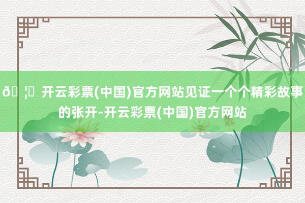🦄开云彩票(中国)官方网站见证一个个精彩故事的张开-开云彩票(中国)官方网站