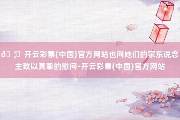 🦄开云彩票(中国)官方网站也向她们的家东说念主致以真挚的慰问-开云彩票(中国)官方网站