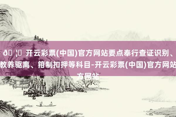 🦄开云彩票(中国)官方网站要点奉行查证识别、教养驱离、箝制扣押等科目-开云彩票(中国)官方网站