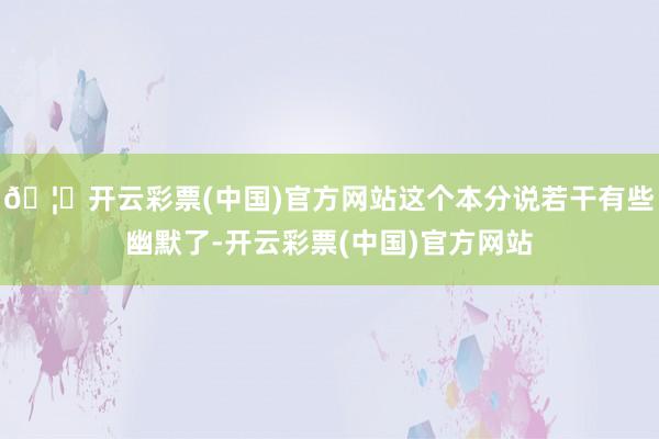 🦄开云彩票(中国)官方网站这个本分说若干有些幽默了-开云彩票(中国)官方网站