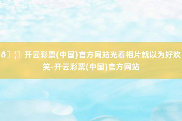 🦄开云彩票(中国)官方网站光看相片就以为好欢笑-开云彩票(中国)官方网站