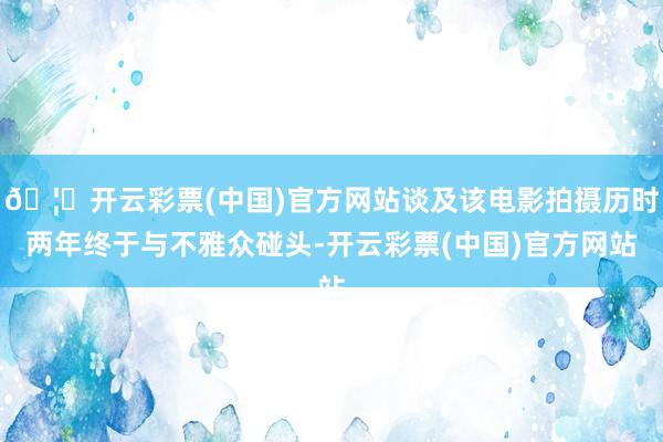 🦄开云彩票(中国)官方网站谈及该电影拍摄历时两年终于与不雅众碰头-开云彩票(中国)官方网站