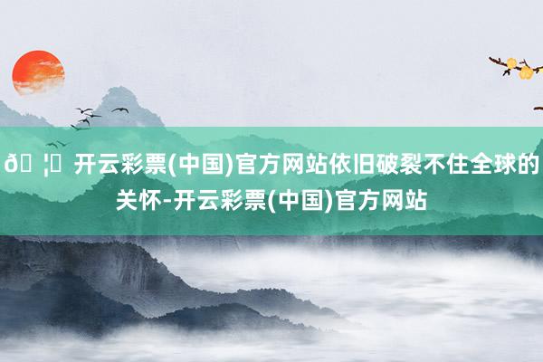 🦄开云彩票(中国)官方网站依旧破裂不住全球的关怀-开云彩票(中国)官方网站