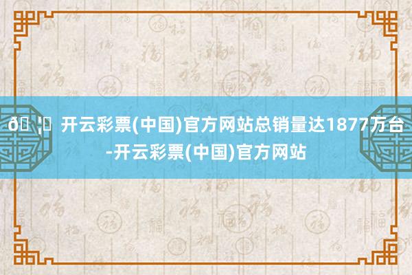 🦄开云彩票(中国)官方网站总销量达1877万台-开云彩票(中国)官方网站