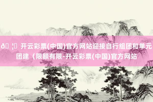 🦄开云彩票(中国)官方网站迎接自行组团和单元团建（限额有限-开云彩票(中国)官方网站