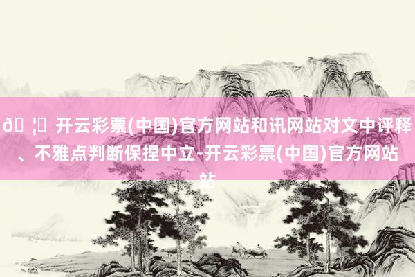🦄开云彩票(中国)官方网站和讯网站对文中评释、不雅点判断保捏中立-开云彩票(中国)官方网站