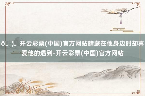 🦄开云彩票(中国)官方网站暗藏在他身边时却喜爱他的遇到-开云彩票(中国)官方网站