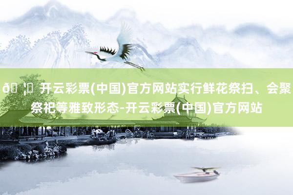 🦄开云彩票(中国)官方网站实行鲜花祭扫、会聚祭祀等雅致形态-开云彩票(中国)官方网站