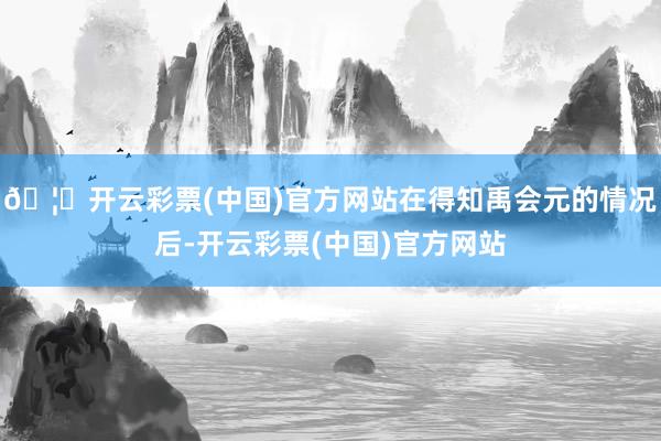 🦄开云彩票(中国)官方网站在得知禹会元的情况后-开云彩票(中国)官方网站