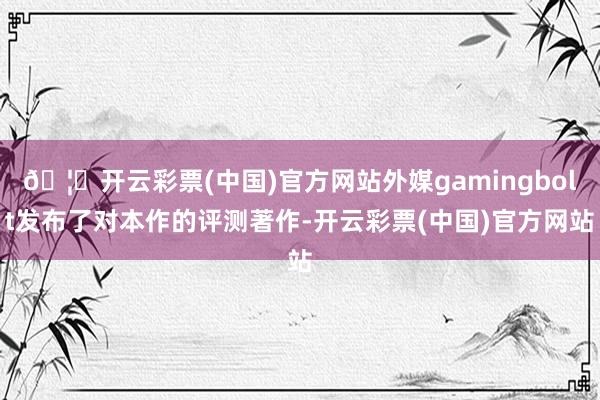 🦄开云彩票(中国)官方网站外媒gamingbolt发布了对本作的评测著作-开云彩票(中国)官方网站