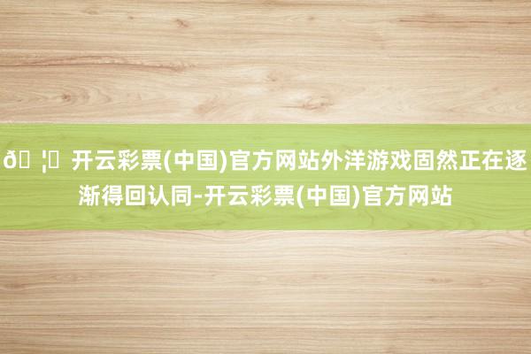 🦄开云彩票(中国)官方网站外洋游戏固然正在逐渐得回认同-开云彩票(中国)官方网站
