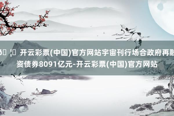 🦄开云彩票(中国)官方网站宇宙刊行场合政府再融资债券8091亿元-开云彩票(中国)官方网站