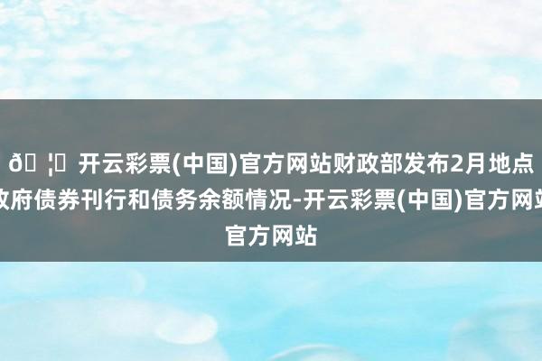 🦄开云彩票(中国)官方网站财政部发布2月地点政府债券刊行和债务余额情况-开云彩票(中国)官方网站