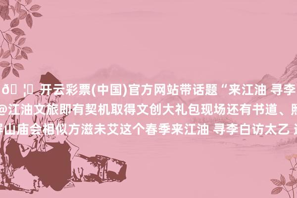 🦄开云彩票(中国)官方网站带话题“来江油 寻李白 访太乙 遇哪吒”并@江油文旅即有契机取得文创大礼包现场还有书道、照相‍‍‍‍‍...翠屏山庙会相似方滋未艾这个春季来江油 寻李白访太乙 遇哪吒全部嗨玩习尚盛宴寻踪李白故里 探秘哪吒文化第九届海峡两岸哪吒习尚文化调换活动暨江油市春季文旅消耗季开启倒计时4月10日来江油找李白、太乙真东说念主、哪吒玩吧民众还有什么思了解的留言区说说-实行- 发布于：四川