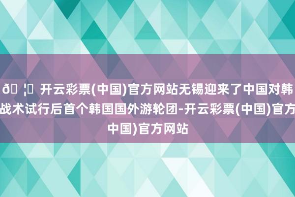 🦄开云彩票(中国)官方网站无锡迎来了中国对韩免签战术试行后首个韩国国外游轮团-开云彩票(中国)官方网站