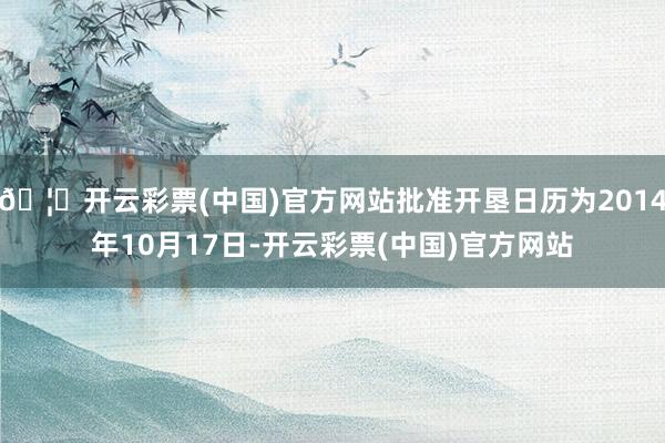🦄开云彩票(中国)官方网站批准开垦日历为2014年10月17日-开云彩票(中国)官方网站