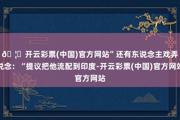 🦄开云彩票(中国)官方网站”还有东说念主戏弄说念：“提议把他流配到印度-开云彩票(中国)官方网站