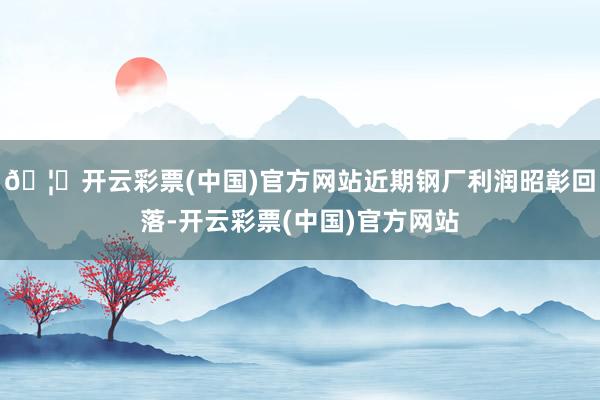 🦄开云彩票(中国)官方网站近期钢厂利润昭彰回落-开云彩票(中国)官方网站