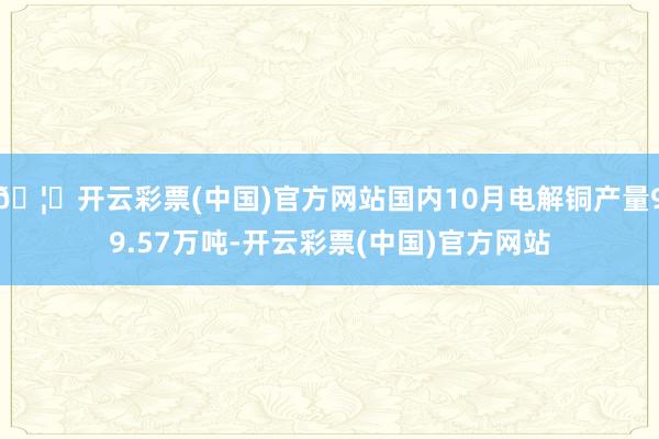 🦄开云彩票(中国)官方网站国内10月电解铜产量99.57万吨-开云彩票(中国)官方网站