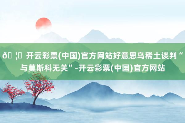 🦄开云彩票(中国)官方网站好意思乌稀土谈判“与莫斯科无关”-开云彩票(中国)官方网站