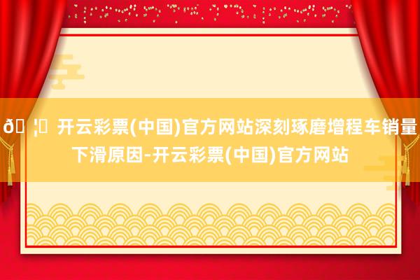 🦄开云彩票(中国)官方网站深刻琢磨增程车销量下滑原因-开云彩票(中国)官方网站