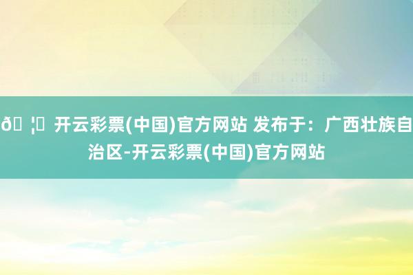 🦄开云彩票(中国)官方网站 发布于：广西壮族自治区-开云彩票(中国)官方网站