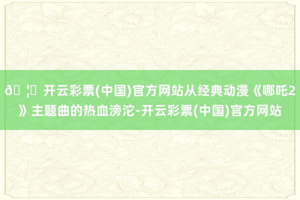 🦄开云彩票(中国)官方网站从经典动漫《哪吒2》主题曲的热血滂沱-开云彩票(中国)官方网站