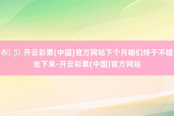 🦄开云彩票(中国)官方网站下个月咱们终于不错坐下来-开云彩票(中国)官方网站