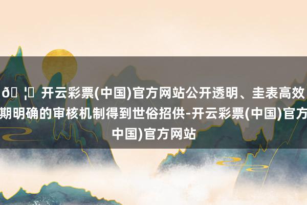 🦄开云彩票(中国)官方网站公开透明、圭表高效、预期明确的审核机制得到世俗招供-开云彩票(中国)官方网站
