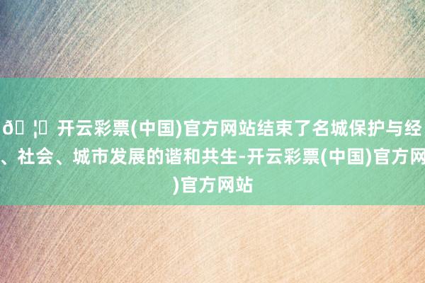 🦄开云彩票(中国)官方网站结束了名城保护与经济、社会、城市发展的谐和共生-开云彩票(中国)官方网站