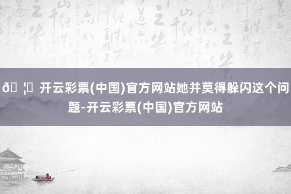 🦄开云彩票(中国)官方网站她并莫得躲闪这个问题-开云彩票(中国)官方网站