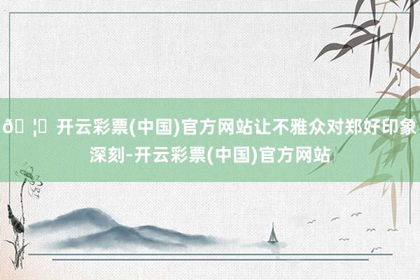 🦄开云彩票(中国)官方网站让不雅众对郑好印象深刻-开云彩票(中国)官方网站