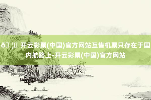 🦄开云彩票(中国)官方网站互售机票只存在于国内航路上-开云彩票(中国)官方网站