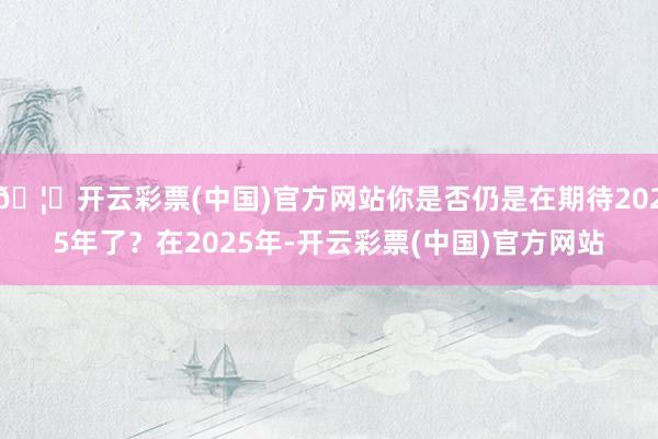 🦄开云彩票(中国)官方网站你是否仍是在期待2025年了？在2025年-开云彩票(中国)官方网站