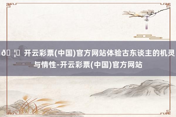 🦄开云彩票(中国)官方网站体验古东谈主的机灵与情性-开云彩票(中国)官方网站