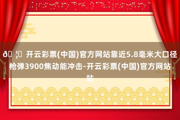 🦄开云彩票(中国)官方网站靠近5.8毫米大口径枪弹3900焦动能冲击-开云彩票(中国)官方网站