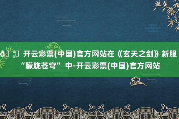 🦄开云彩票(中国)官方网站在《玄天之剑》新服 “朦胧苍穹” 中-开云彩票(中国)官方网站